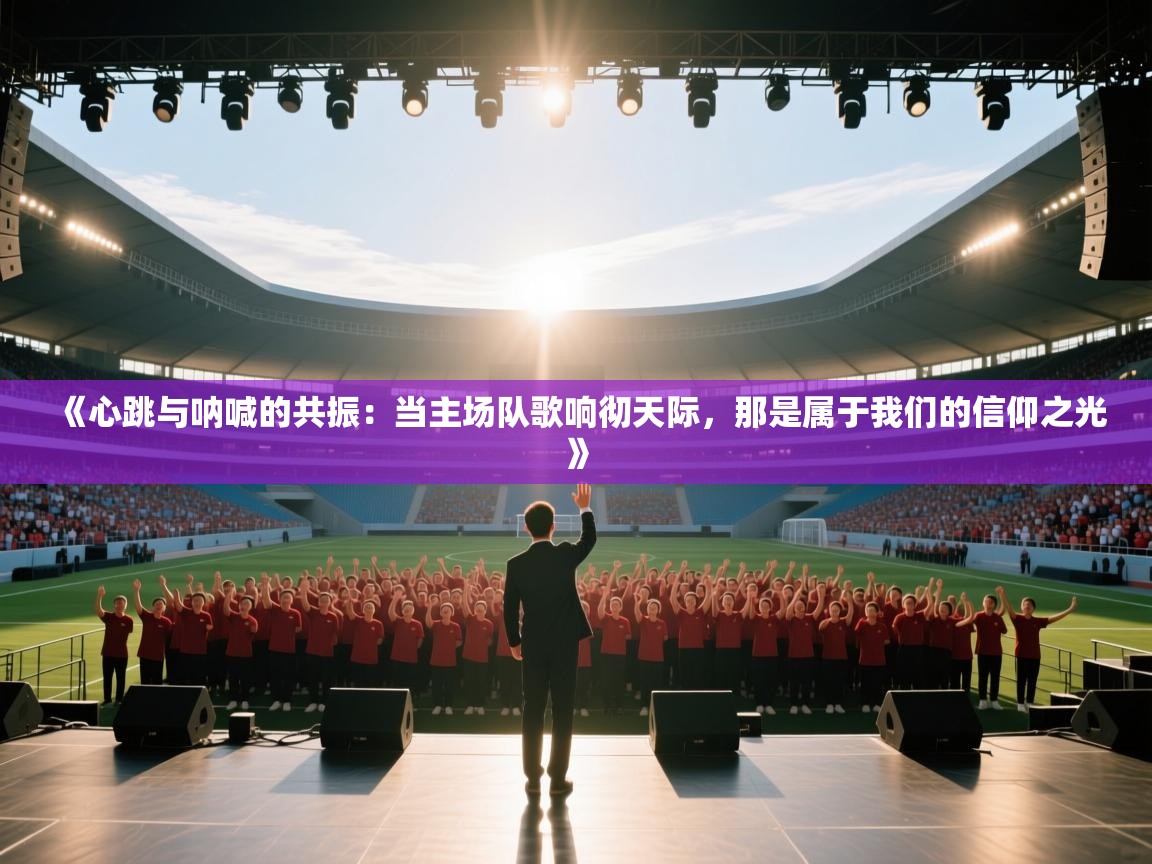 《心跳与呐喊的共振:当主场队歌响彻天际,那是属于我们的信仰之光》 第1张