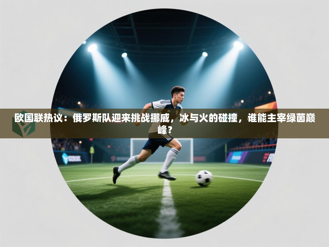 欧国联热议：俄罗斯队迎来挑战挪威，冰与火的碰撞，谁能主宰绿茵巅峰？  第1张